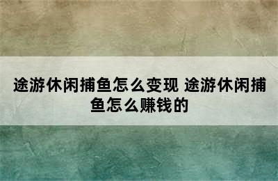 途游休闲捕鱼怎么变现 途游休闲捕鱼怎么赚钱的